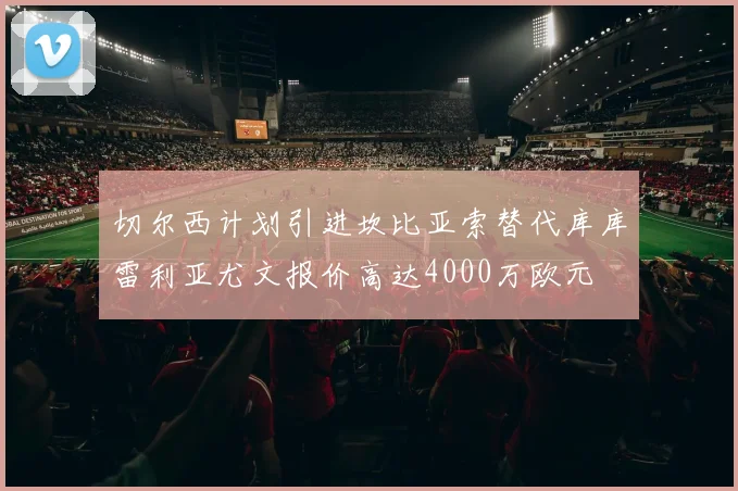 切尔西计划引进坎比亚索替代库库雷利亚尤文报价高达4000万欧元