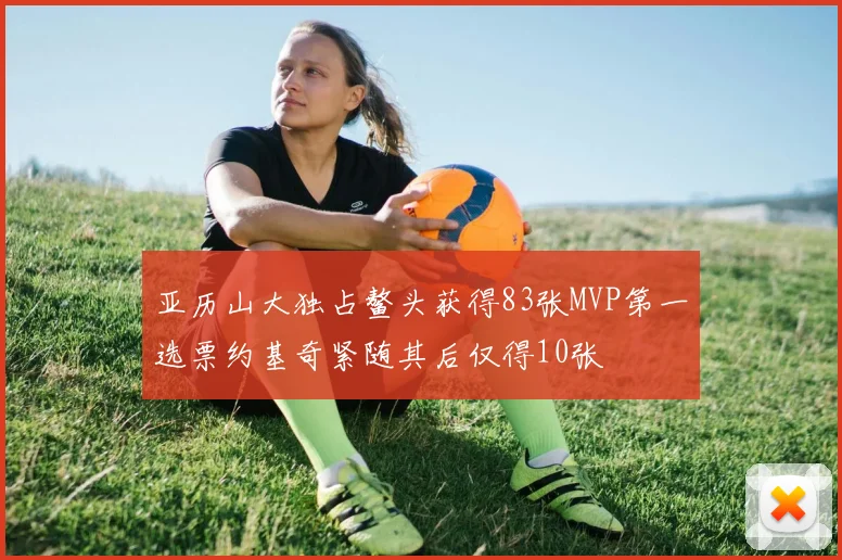 亚历山大独占鳌头获得83张MVP第一选票约基奇紧随其后仅得10张