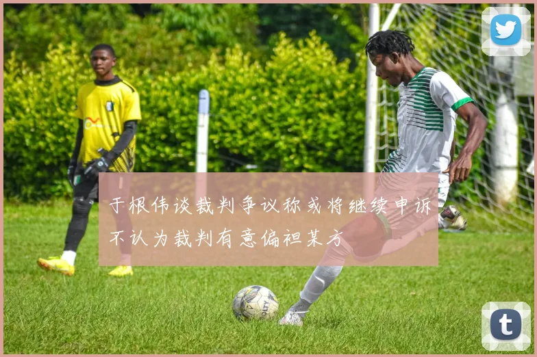 于根伟谈裁判争议称或将继续申诉不认为裁判有意偏袒某方