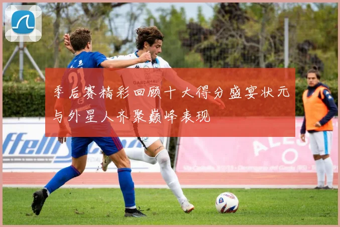 季后赛精彩回顾十大得分盛宴状元与外星人齐聚巅峰表现