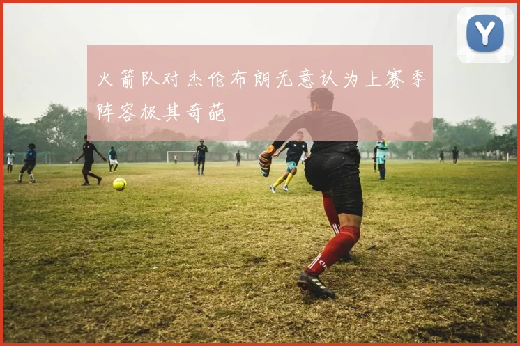 火箭队对杰伦布朗无意认为上赛季阵容极其奇葩