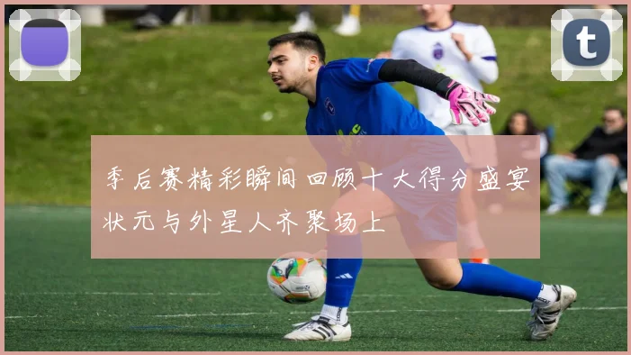 季后赛精彩瞬间回顾十大得分盛宴状元与外星人齐聚场上