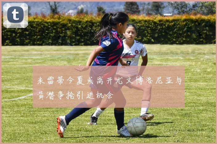 米雷蒂今夏或离开尤文博洛尼亚与黄潜争抢引进机会