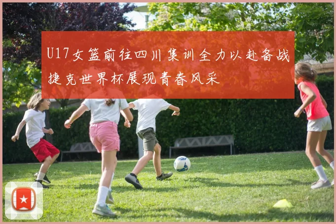 U17女篮前往四川集训全力以赴备战捷克世界杯展现青春风采