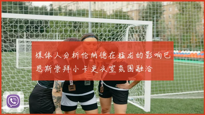 媒体人分析伦纳德在猛龙的影响巴恩斯崇拜小卡更衣室氛围融洽