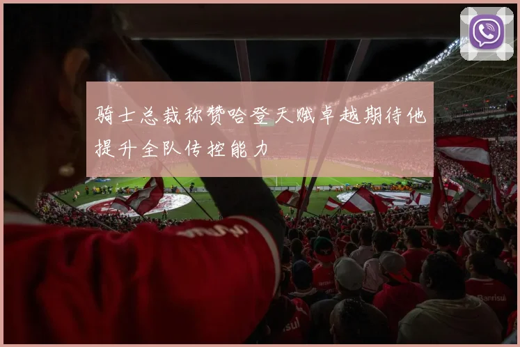 骑士总裁称赞哈登天赋卓越期待他提升全队传控能力